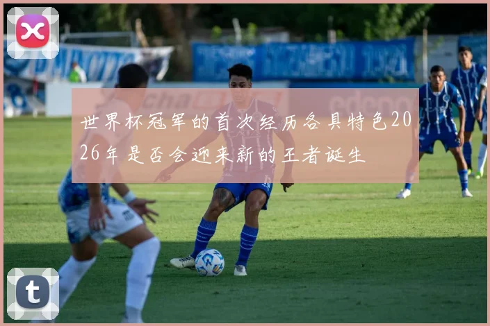 世界杯冠军的首次经历各具特色2026年是否会迎来新的王者诞生