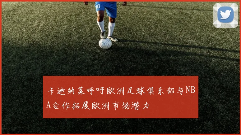 卡迪纳莱呼吁欧洲足球俱乐部与NBA合作拓展欧洲市场潜力