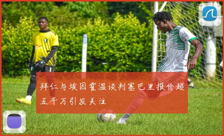 拜仁与埃因霍温谈判塞巴里报价超五千万引发关注