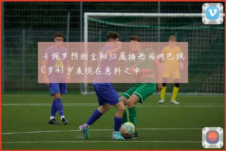 卡佩罗预测金靴归属梅西或姆巴佩C罗41岁表现在意料之中