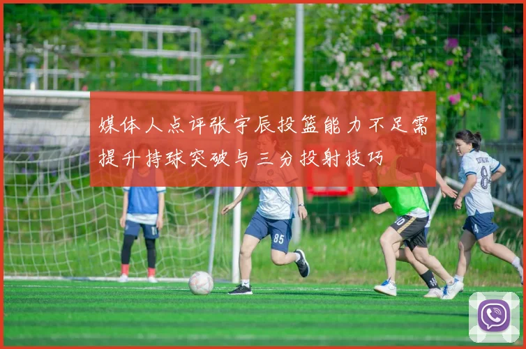 媒体人点评张宇辰投篮能力不足需提升持球突破与三分投射技巧