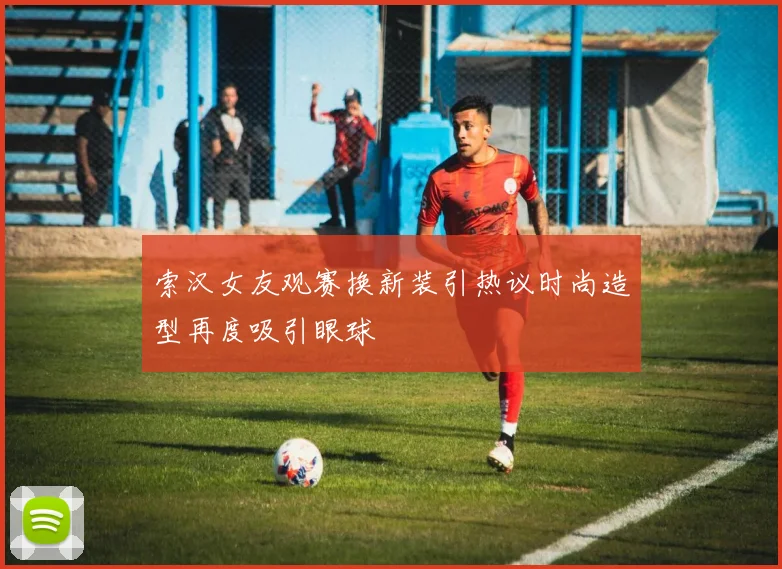 索汉女友观赛换新装引热议时尚造型再度吸引眼球