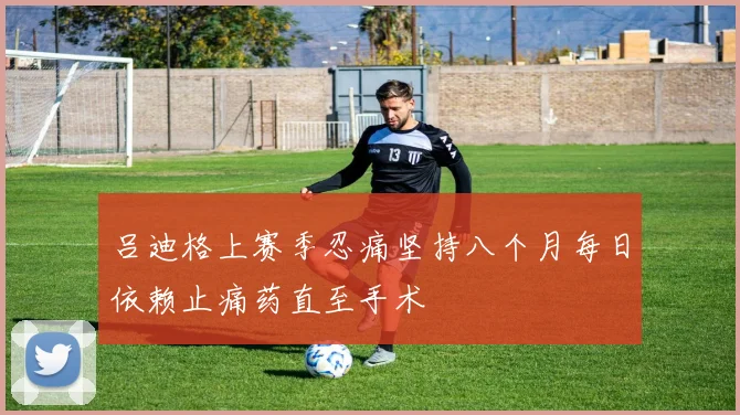 吕迪格上赛季忍痛坚持八个月每日依赖止痛药直至手术