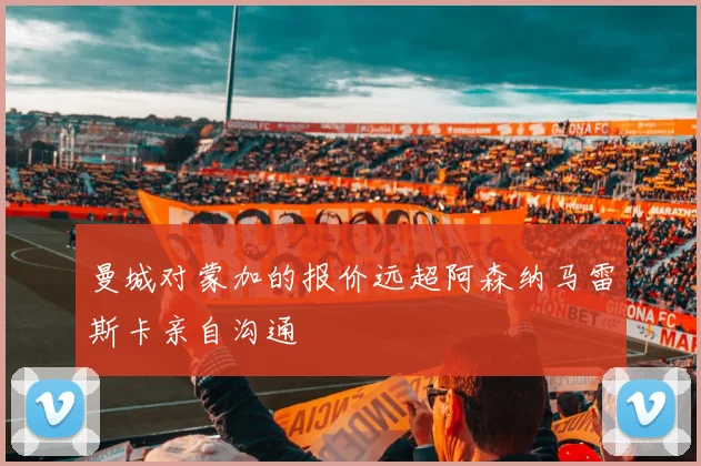 曼城对蒙加的报价远超阿森纳马雷斯卡亲自沟通