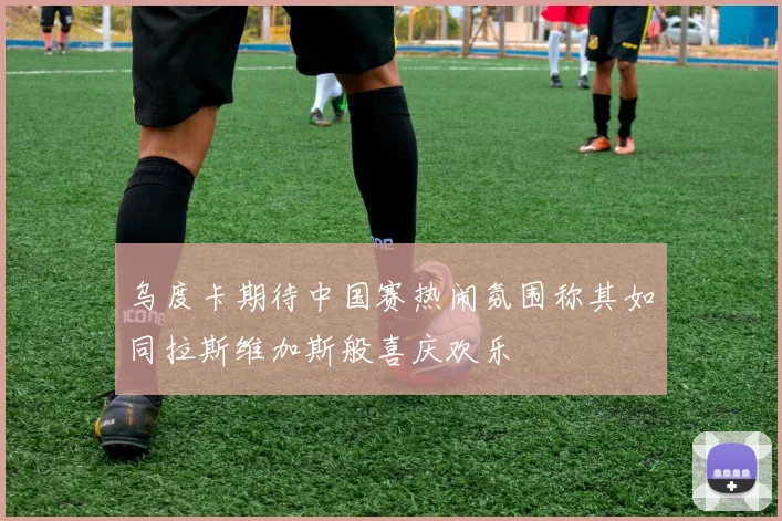 乌度卡期待中国赛热闹氛围称其如同拉斯维加斯般喜庆欢乐