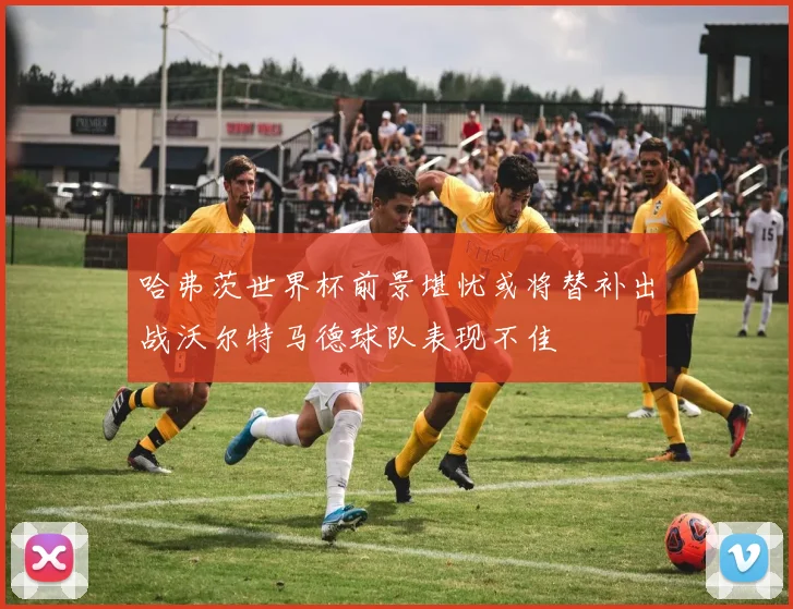 哈弗茨世界杯前景堪忧或将替补出战沃尔特马德球队表现不佳