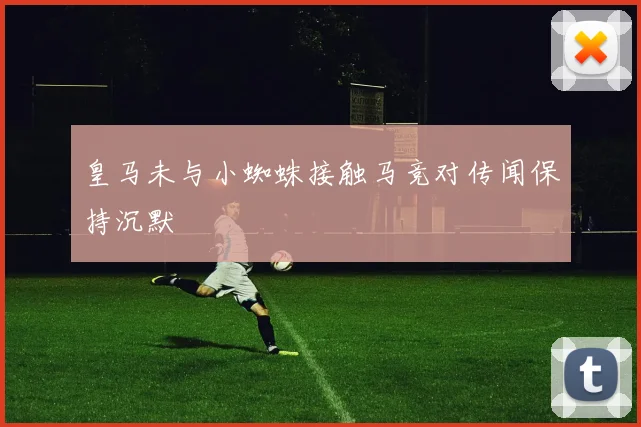 皇马未与小蜘蛛接触马竞对传闻保持沉默