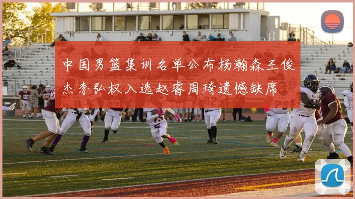 中国男篮集训名单公布杨瀚森王俊杰李弘权入选赵睿周琦遗憾缺席
