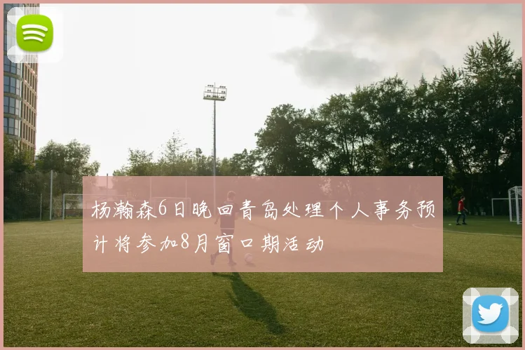 杨瀚森6日晚回青岛处理个人事务预计将参加8月窗口期活动