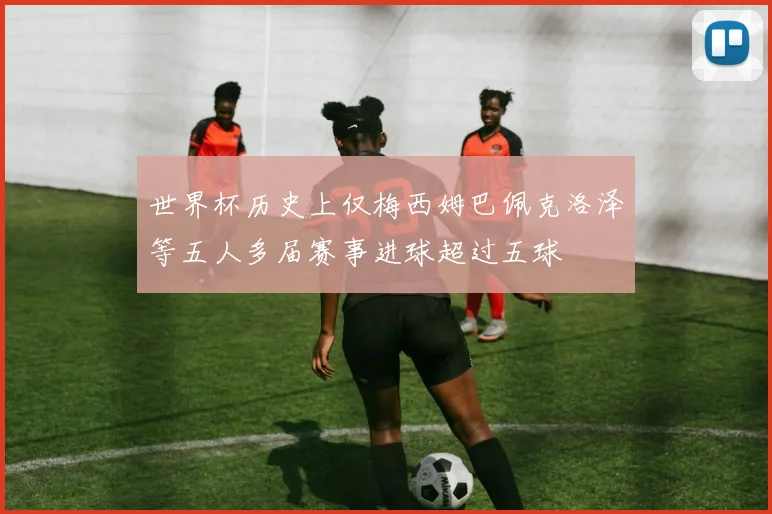 世界杯历史上仅梅西姆巴佩克洛泽等五人多届赛事进球超过五球