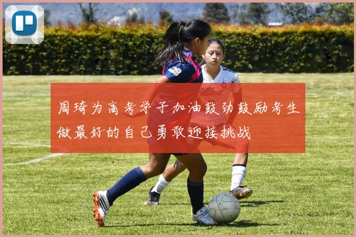 周琦为高考学子加油鼓劲鼓励考生做最好的自己勇敢迎接挑战