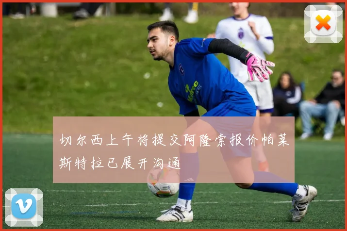 切尔西上午将提交阿隆索报价帕莱斯特拉已展开沟通