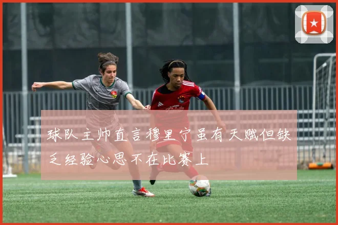 球队主帅直言穆里宁虽有天赋但缺乏经验心思不在比赛上