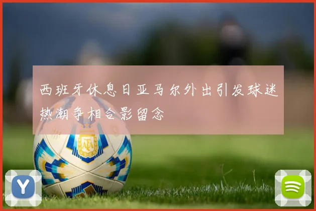 西班牙休息日亚马尔外出引发球迷热潮争相合影留念