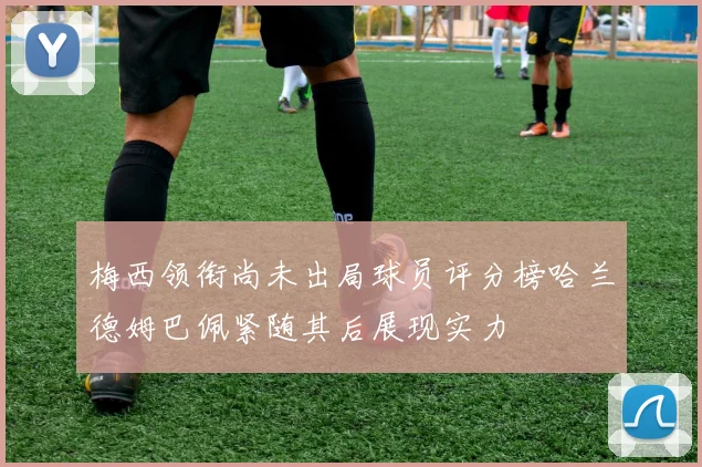 梅西领衔尚未出局球员评分榜哈兰德姆巴佩紧随其后展现实力
