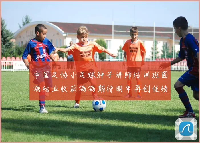 中国足协小足球种子讲师培训班圆满结业收获满满期待明年再创佳绩