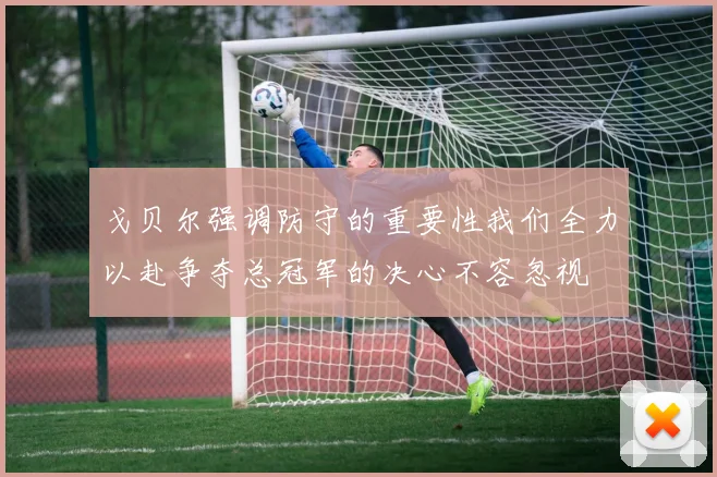 戈贝尔强调防守的重要性我们全力以赴争夺总冠军的决心不容忽视
