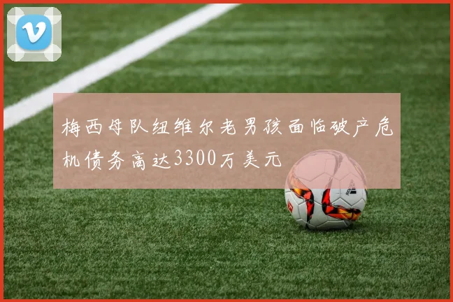 梅西母队纽维尔老男孩面临破产危机债务高达3300万美元