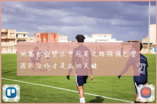 纳赛尔盛赞法甲冠军之路强调巴黎团队合作才是成功关键