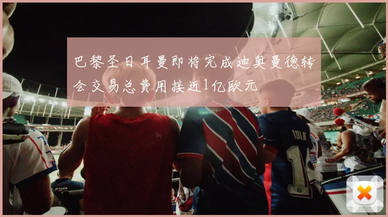 巴黎圣日耳曼即将完成迪奥曼德转会交易总费用接近1亿欧元