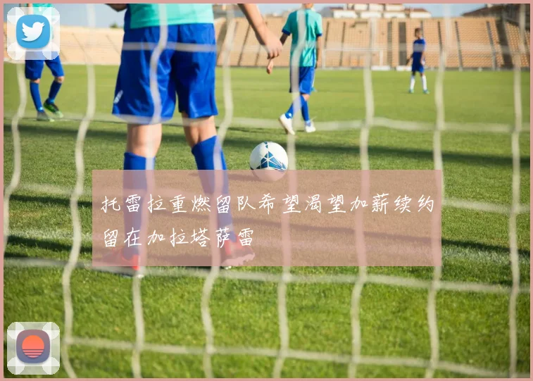 托雷拉重燃留队希望渴望加薪续约留在加拉塔萨雷